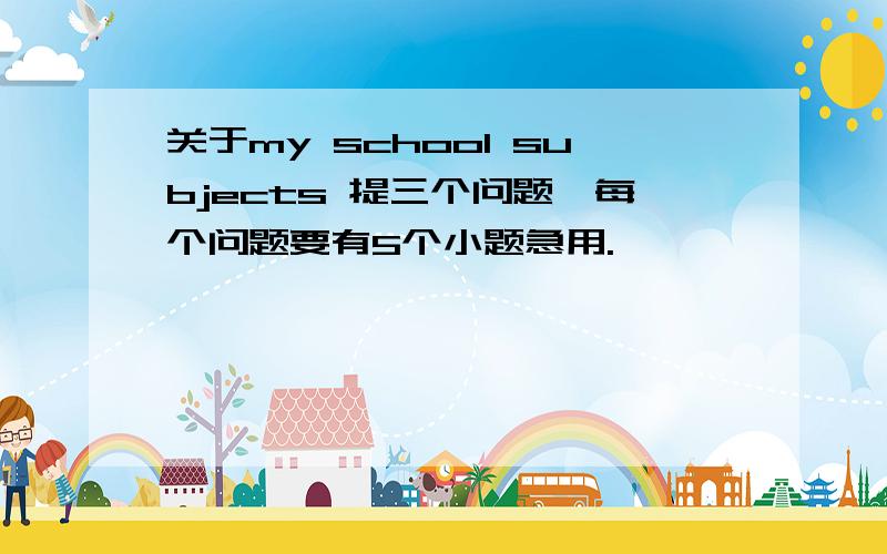 关于my school subjects 提三个问题,每个问题要有5个小题急用.