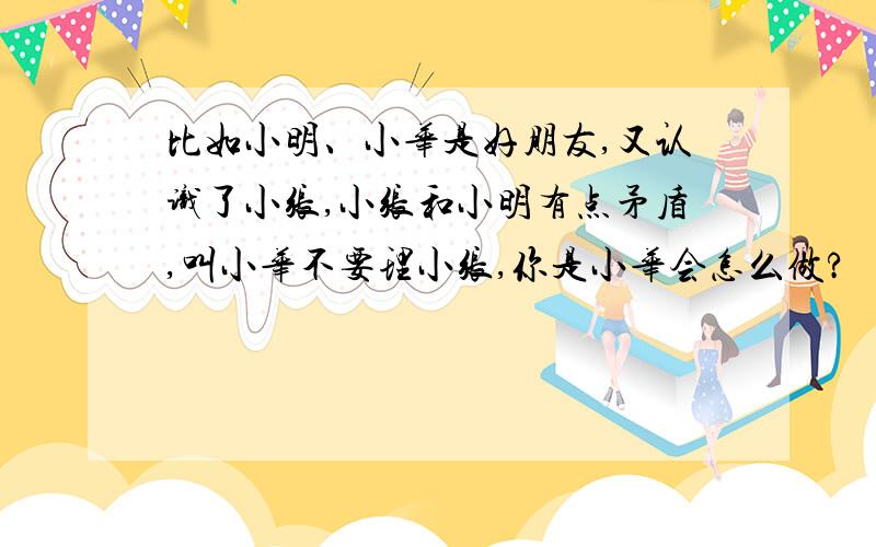 比如小明、小华是好朋友,又认识了小张,小张和小明有点矛盾,叫小华不要理小张,你是小华会怎么做?