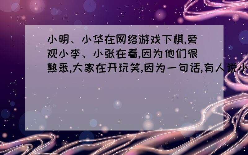 小明、小华在网络游戏下棋,旁观小李、小张在看,因为他们很熟悉,大家在开玩笑,因为一句话,有人说小明好象疯了,小华说她是不是更年期啊?请问你是小明还会理小华吗?