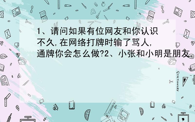 1、请问如果有位网友和你认识不久,在网络打牌时输了骂人,通牌你会怎么做?2、小张和小明是朋友,小张知道小明是经常泡妞,为了一件事,小张对小明说傻瓜,是不是喜欢或爱他说的,你怎么认为