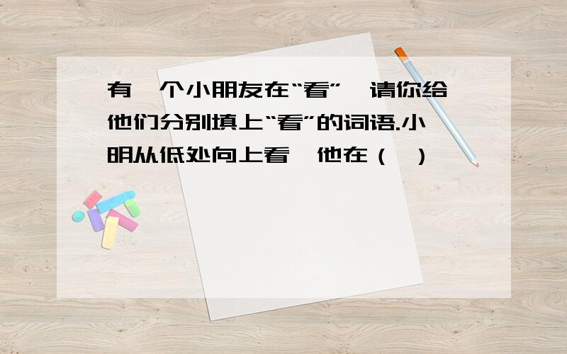 有一个小朋友在“看”,请你给他们分别填上“看”的词语.小明从低处向上看,他在（ ）