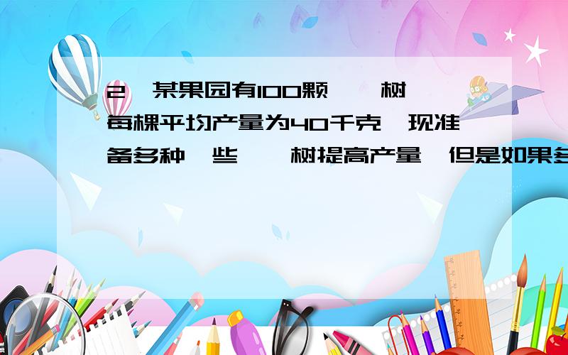 2、某果园有100颗枇杷树,每棵平均产量为40千克,现准备多种一些枇杷树提高产量,但是如果多种树,每多种一棵,投产后果园所有的枇杷树平均每颗就会减少产量0.25千克,问：“曾种多少棵枇杷树