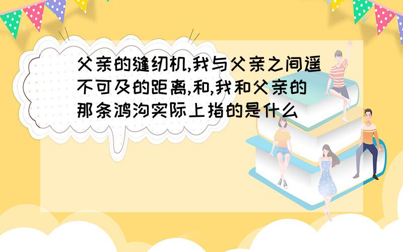 父亲的缝纫机,我与父亲之间遥不可及的距离,和,我和父亲的那条鸿沟实际上指的是什么