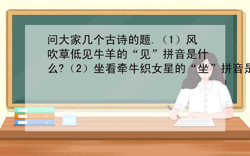 问大家几个古诗的题.（1）风吹草低见牛羊的“见”拼音是什么?（2）坐看牵牛织女星的“坐”拼音是什么?（3）小舟泛尽却山行的“却”拼音是什么?（4）故人西辞黄鹤楼的“故人”是什么