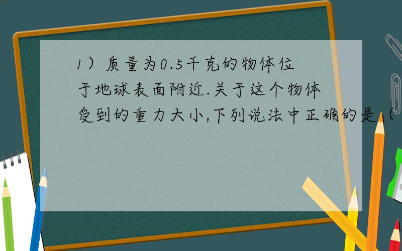 1）质量为0.5千克的物体位于地球表面附近.关于这个物体受到的重力大小,下列说法中正确的是（ ） A 只有静止时,它受到的重力才等于4.9牛.B 将它举高时,它受到的重力小于4.9牛.C 将它抛出时,