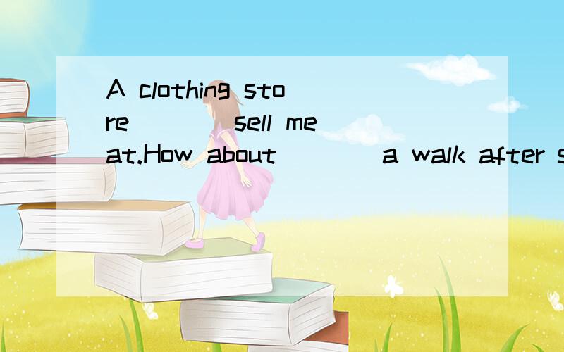 A clothing store ___ sell meat.How about ___ a walk after supper?Can I have a look ___the jacket?This book is very ____.It is only 2 yuan.I am thirsty.I want to buy a bottle of ___.