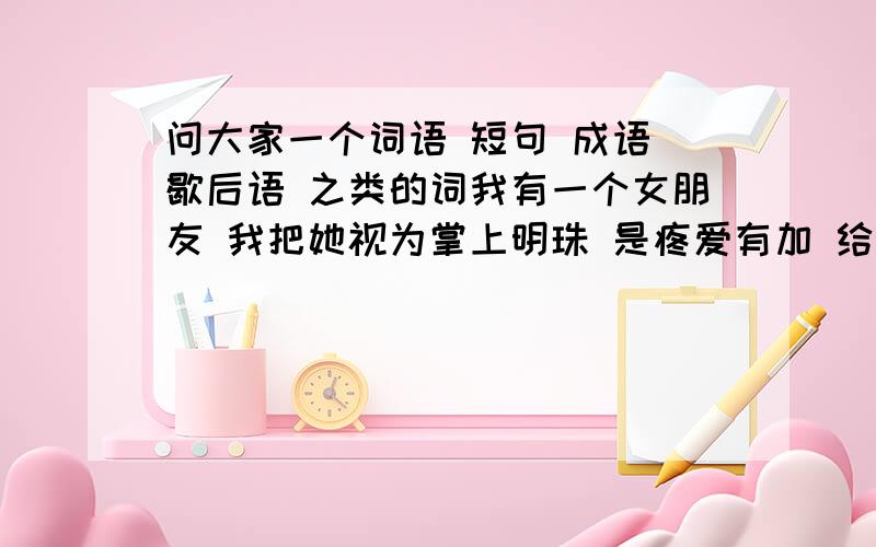 问大家一个词语 短句 成语 歇后语 之类的词我有一个女朋友 我把她视为掌上明珠 是疼爱有加 给她喝水都怕被噎着 说这些话绝对不夸张 我和她再一起两年 我都不舍得和她做爱 她到现在还