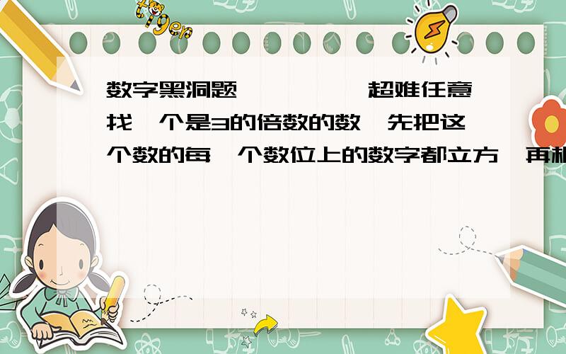 数字黑洞题、、、、、超难任意找一个是3的倍数的数,先把这个数的每一个数位上的数字都立方,再相加,得到一个新数,然后再把这个新数的每一个数位上的数字再立方、求和.重复运算下去,就