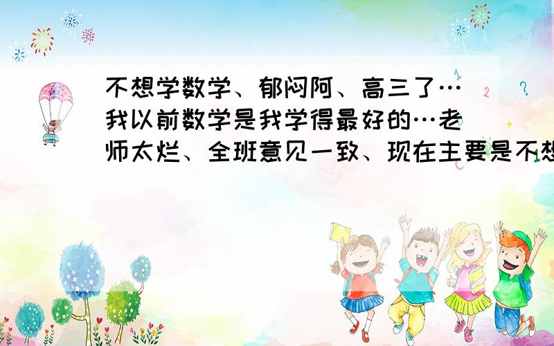 不想学数学、郁闷阿、高三了…我以前数学是我学得最好的…老师太烂、全班意见一致、现在主要是不想学、必须学、学不进…太久没听了…