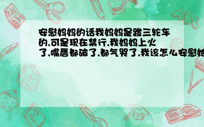 安慰妈妈的话我妈妈是蹬三轮车的,可是现在禁行,我妈妈上火了,嘴唇都破了,都气哭了,我该怎么安慰她呀,再说说嘴唇破了怎么治