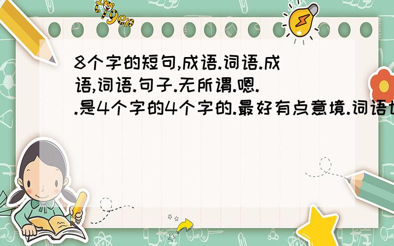 8个字的短句,成语.词语.成语,词语.句子.无所谓.嗯..是4个字的4个字的.最好有点意境.词语也成..