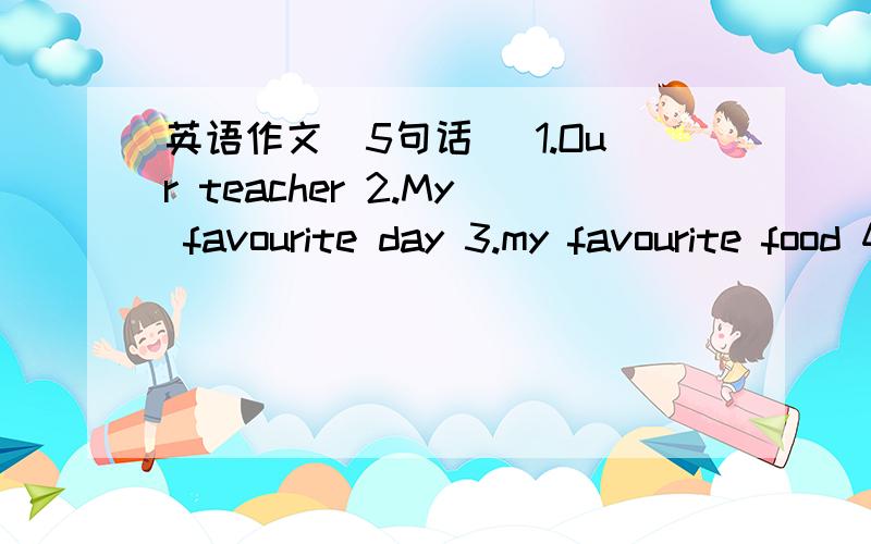 英语作文（5句话） 1.Our teacher 2.My favourite day 3.my favourite food 4.I'm helpful 5My new room各位大虾,帮帮忙.1.Our teacher 2.My favourite day 3.my favourite food 4.I'm helpful 5My new room