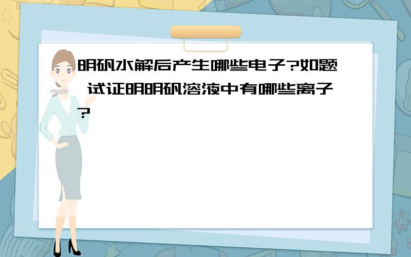 明矾水解后产生哪些电子?如题 试证明明矾溶液中有哪些离子?