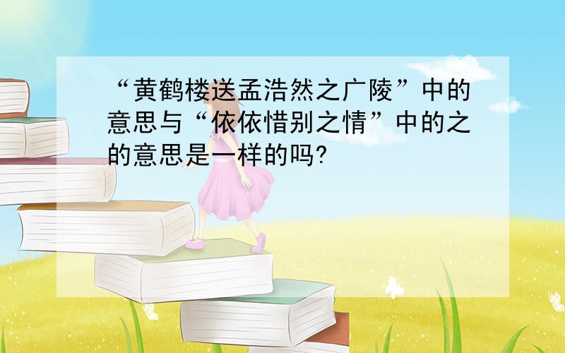 “黄鹤楼送孟浩然之广陵”中的意思与“依依惜别之情”中的之的意思是一样的吗?