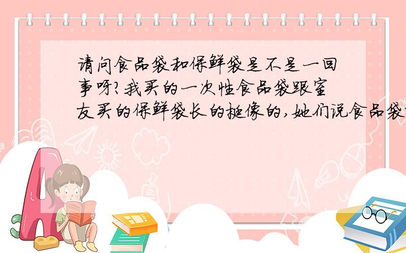 请问食品袋和保鲜袋是不是一回事呀?我买的一次性食品袋跟室友买的保鲜袋长的挺像的,她们说食品袋就是保鲜袋,可是我在超市里卖的时候感觉这两者还是应该有差别的,请问它们是一回事吗