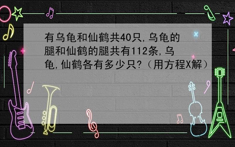 有乌龟和仙鹤共40只,乌龟的腿和仙鹤的腿共有112条,乌龟,仙鹤各有多少只?（用方程X解）