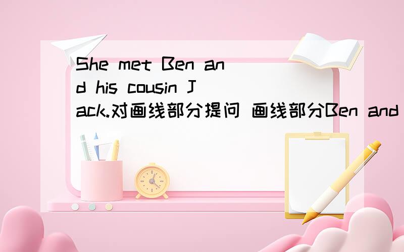 She met Ben and his cousin Jack.对画线部分提问 画线部分Ben and his cousin Jack