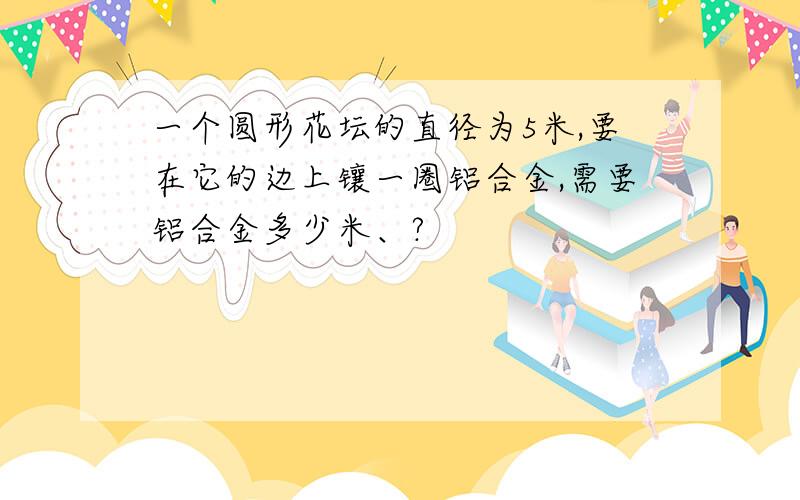 一个圆形花坛的直径为5米,要在它的边上镶一圈铝合金,需要铝合金多少米、?