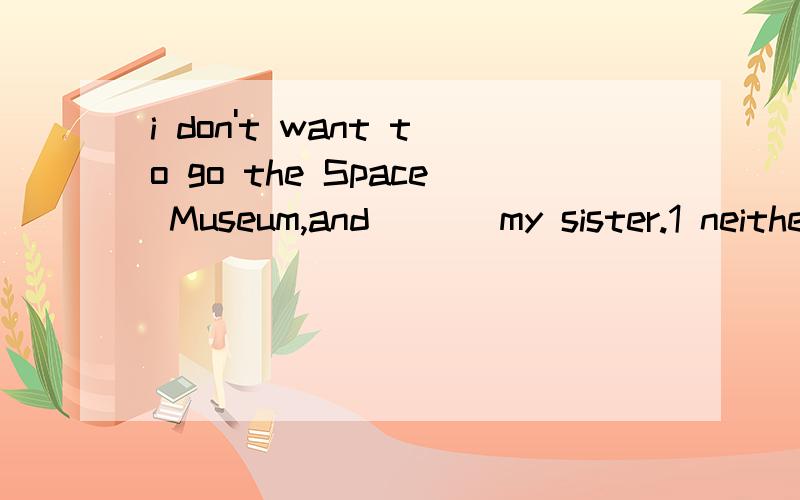 i don't want to go the Space Museum,and ___my sister.1 neither does 2 so do 3 neither doesn't 4 so doesn't选择哪一个,为什么