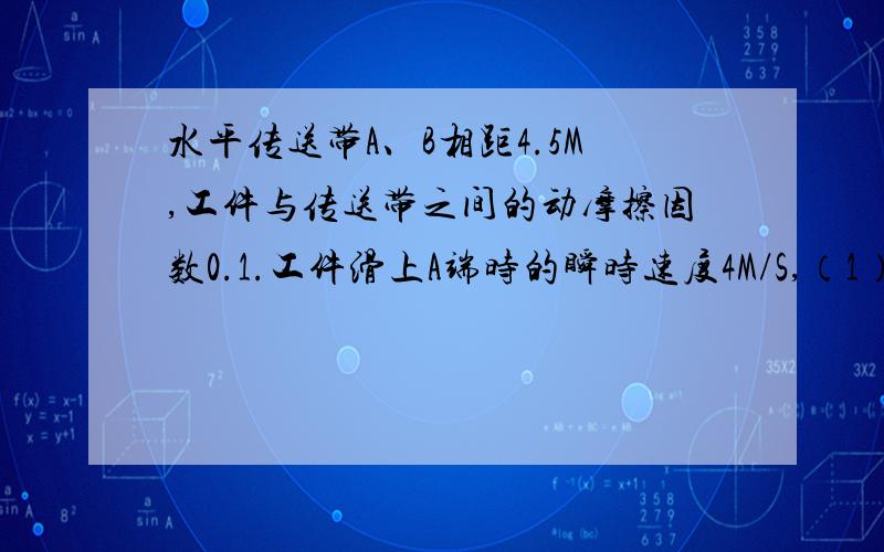 水平传送带A、B相距4.5M,工件与传送带之间的动摩擦因数0.1.工件滑上A端时的瞬时速度4M/S,（1）若传送带以5.5m/s逆时针匀速转动,到达B端瞬时速度为多少?（2）5.5m/s顺时针转,（图大致是,一个传