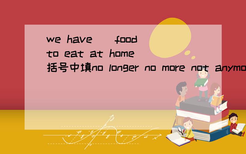 we have()food to eat at home括号中填no longer no more not anymore 中的哪个能详尽一点吗 ?not any more = no more 那为什么还不行呢?