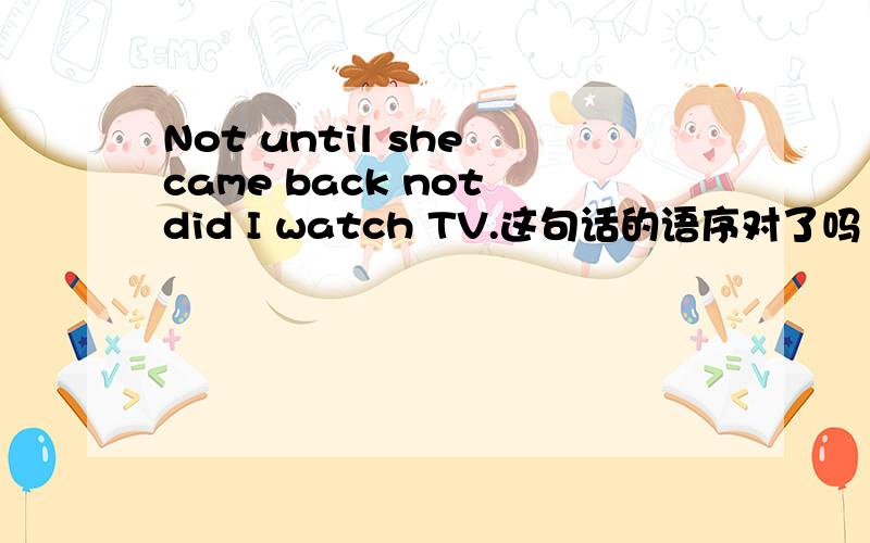 Not until she came back not did I watch TV.这句话的语序对了吗