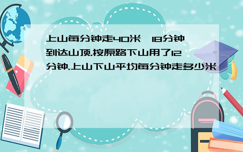 上山每分钟走40米,18分钟到达山顶.按原路下山用了12分钟.上山下山平均每分钟走多少米