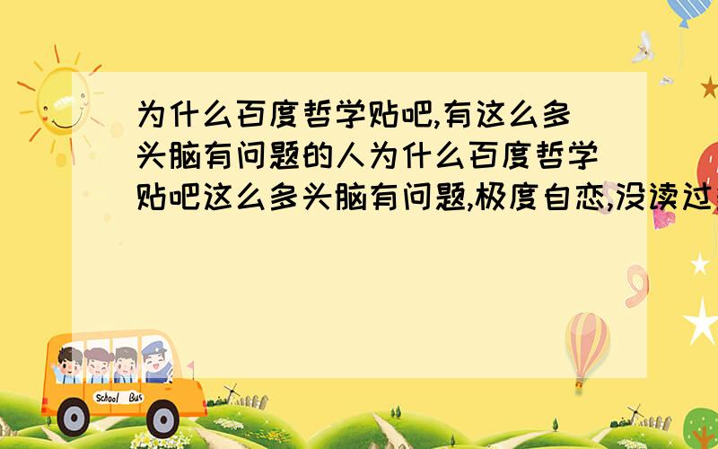 为什么百度哲学贴吧,有这么多头脑有问题的人为什么百度哲学贴吧这么多头脑有问题,极度自恋,没读过多少书或者读过几本书就开始扑腾他们那脆弱的翅膀了强烈建议取消那个吧的吧主位置.