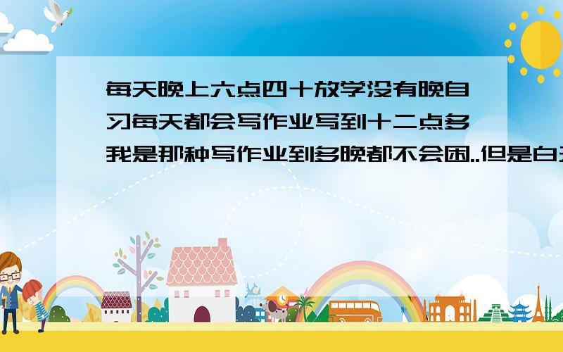 每天晚上六点四十放学没有晚自习每天都会写作业写到十二点多我是那种写作业到多晚都不会困..但是白天上课很容易困的学生但我自控能力很差,总喜欢写一会作业就去看一会电视..找点东