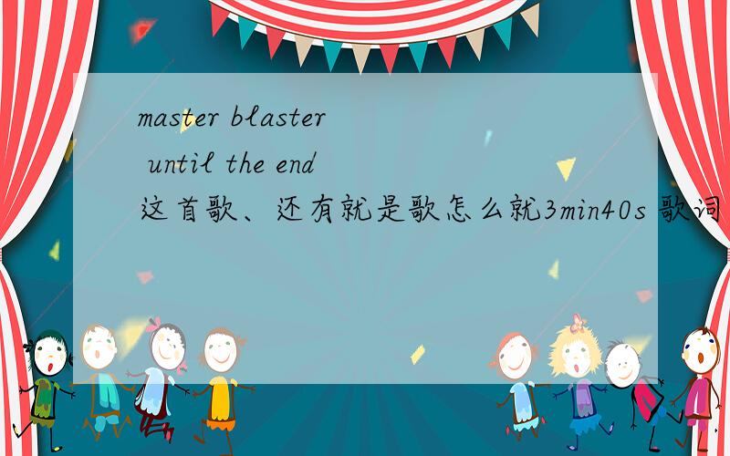 master blaster until the end这首歌、还有就是歌怎么就3min40s 歌词还有那么多句 谁有4分多的版本 不是被DJ改过的版本噢[00:00.91]Master Blaster - [00:01.48]Standing alone in the twilight[00:04.59]Somehow I feel you there