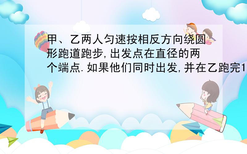 甲、乙两人匀速按相反方向绕圆形跑道跑步,出发点在直径的两个端点.如果他们同时出发,并在乙跑完100米时第一次相遇,甲还差60米跑完一圈时第二次相遇.那么跑到长多少米?