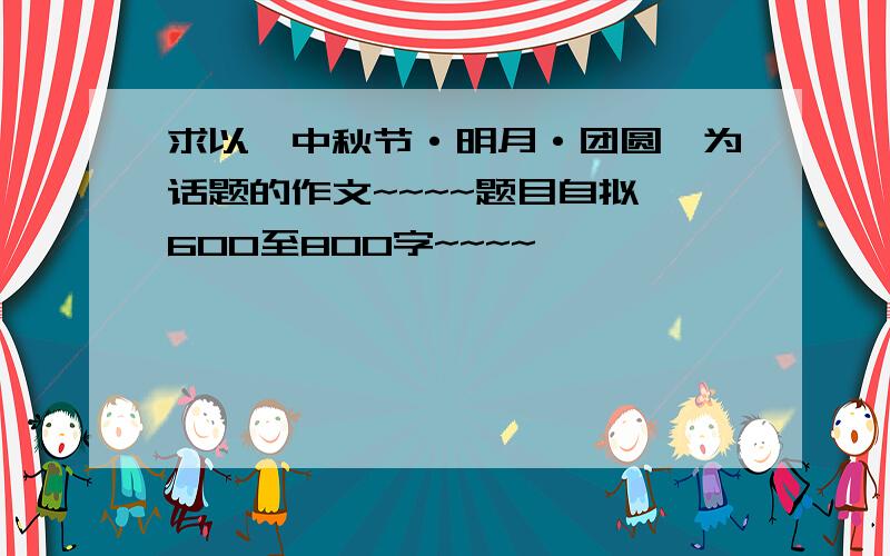 求以《中秋节·明月·团圆》为话题的作文~~~~题目自拟,600至800字~~~~