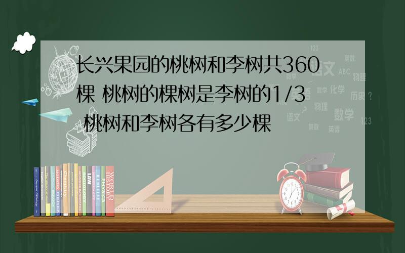 长兴果园的桃树和李树共360棵 桃树的棵树是李树的1/3 桃树和李树各有多少棵