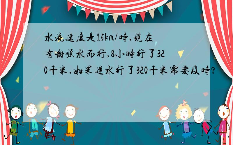 水流速度是15km/时,现在有船顺水而行,8小时行了320千米,如果逆水行了320千米需要及时?