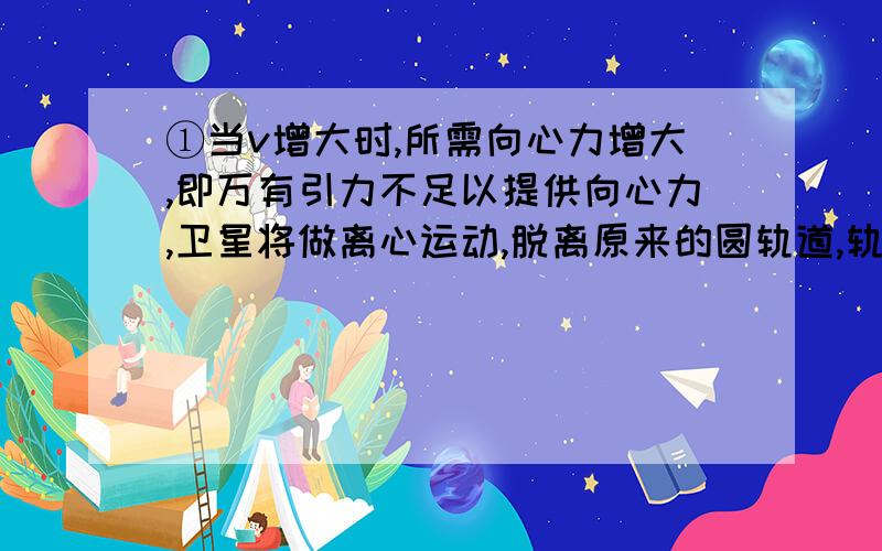 ①当v增大时,所需向心力增大,即万有引力不足以提供向心力,卫星将做离心运动,脱离原来的圆轨道,轨道半径变大,但卫星一旦进入新的轨道运行,其运行速度要减小,但重力势能、机械能均增加