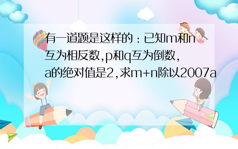 有一道题是这样的：已知m和n互为相反数,p和q互为倒数,a的绝对值是2,求m+n除以2007a