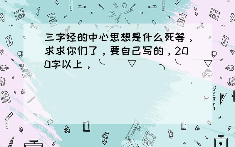 三字经的中心思想是什么死等，求求你们了，要自己写的，200字以上，╰(￣▽￣)╮╰(￣▽￣)╮╰(￣▽￣)╮