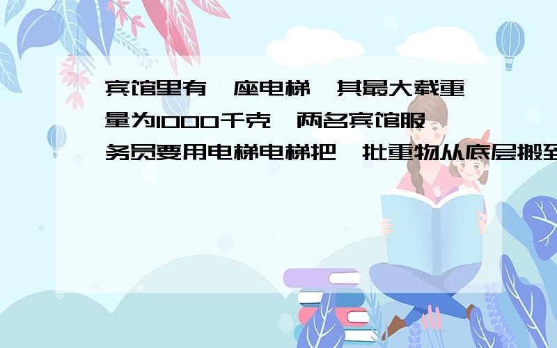 宾馆里有一座电梯,其最大载重量为1000千克,两名宾馆服务员要用电梯电梯把一批重物从底层搬到顶层,这两名服务员身体质量分别为60kg和80kg,每个重物的质量为50kg.请问每次电梯最多载重几箱