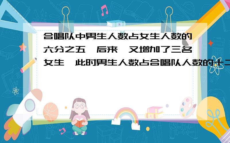 合唱队中男生人数占女生人数的六分之五,后来,又增加了三名女生,此时男生人数占合唱队人数的十二分之五男女各级人?