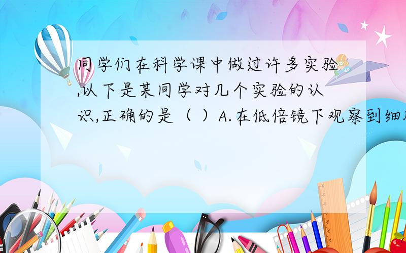 同学们在科学课中做过许多实验,以下是某同学对几个实验的认识,正确的是（ ）A.在低倍镜下观察到细胞物像模糊,应立即转动转换器换成高倍镜进行观察.B.若不慎将染着的酒精灯碰倒,洒出的