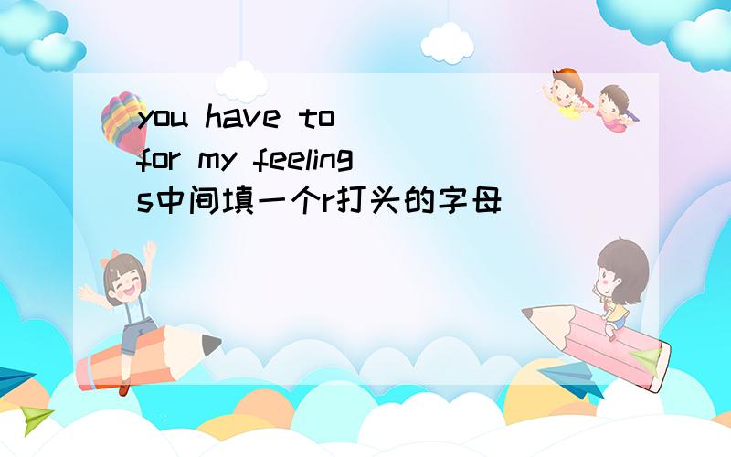 you have to ()for my feelings中间填一个r打头的字母