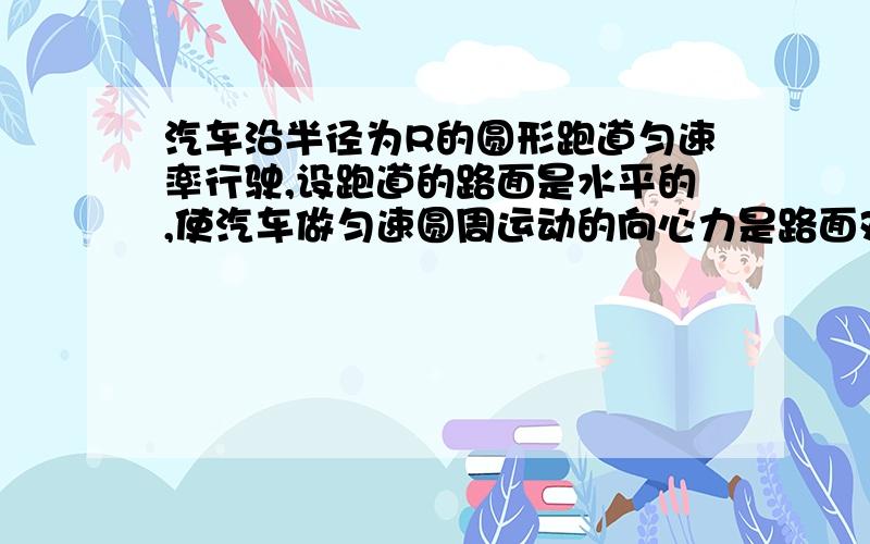 汽车沿半径为R的圆形跑道匀速率行驶,设跑道的路面是水平的,使汽车做匀速圆周运动的向心力是路面对汽车的汽车沿半径为R的圆形跑道匀速率行驶，设跑道的路面是水平的，使汽车做匀速圆