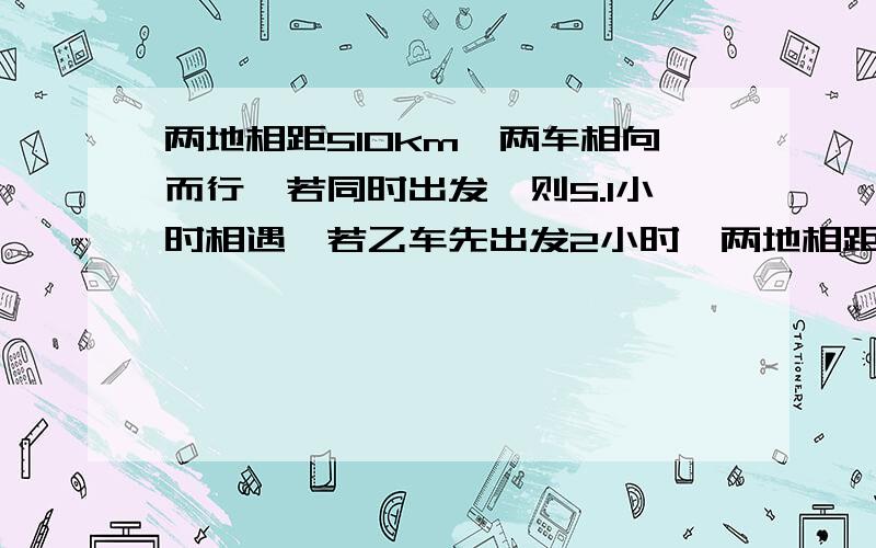 两地相距510km,两车相向而行,若同时出发,则5.1小时相遇,若乙车先出发2小时,两地相距510km，两车相向而行，若同时出发，则5.1小时相遇，若乙车先出发2小时，则驾车出发后四小时相遇，