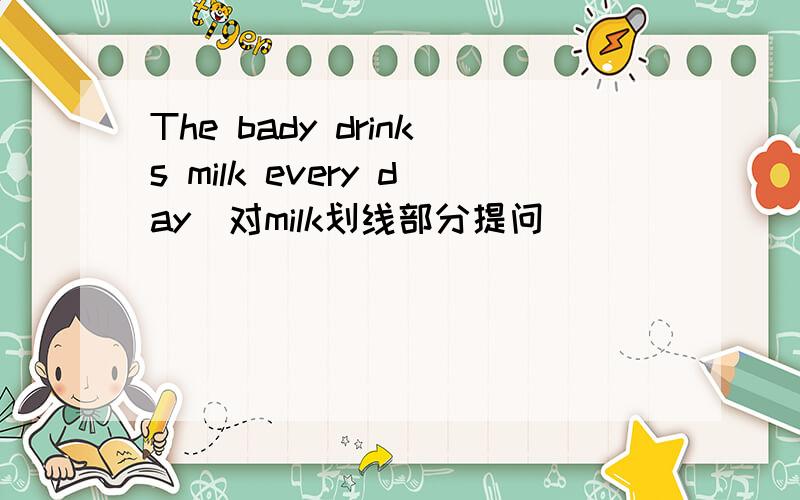 The bady drinks milk every day(对milk划线部分提问）