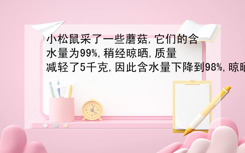 小松鼠采了一些蘑菇,它们的含水量为99%,稍经晾晒,质量减轻了5千克,因此含水量下降到98%,晾晒后蘑菇重多少千克?