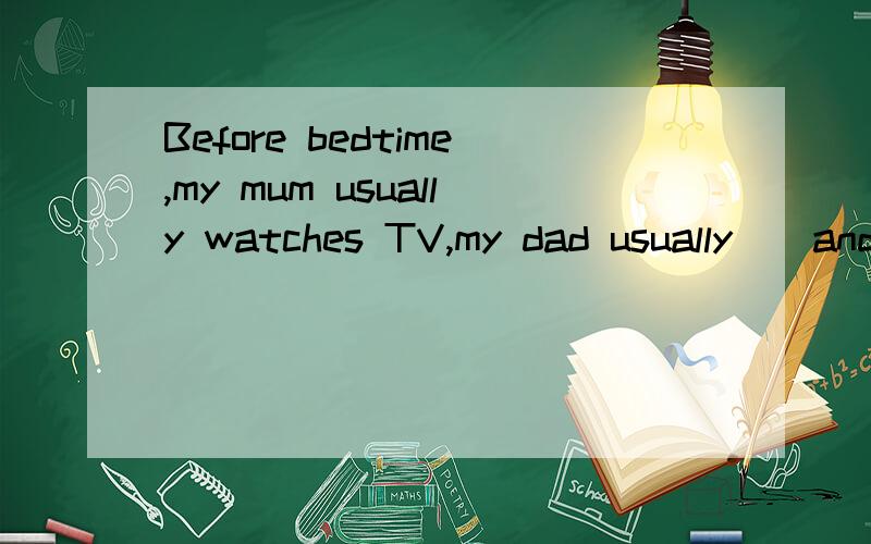 Before bedtime,my mum usually watches TV,my dad usually__and__,but he never__.填空