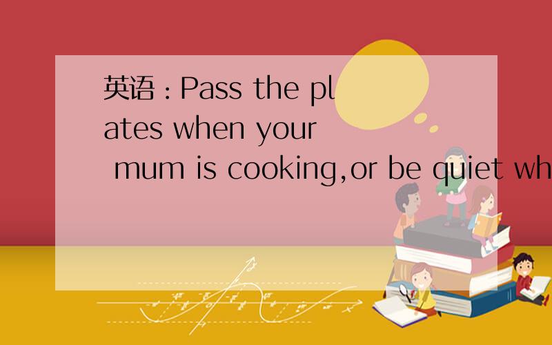 英语：Pass the plates when your mum is cooking,or be quiet when your dad is reading是什么意思