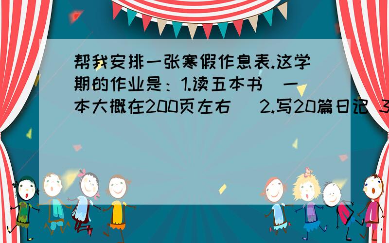 帮我安排一张寒假作息表.这学期的作业是：1.读五本书（一本大概在200页左右） 2.写20篇日记 3.预习下册书,做10道应用题.请各位大侠合理安排.我每天需要玩1小时电脑,每个星期需要三天下午