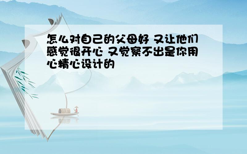 怎么对自己的父母好 又让他们感觉很开心 又觉察不出是你用心精心设计的