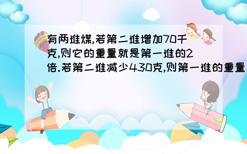 有两堆煤,若第二堆增加70千克,则它的重量就是第一堆的2倍.若第二堆减少430克,则第一堆的重量就是第二堆的3倍.这两堆煤原来各有多少千克?